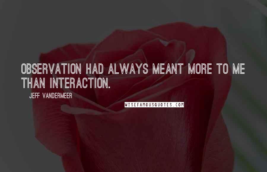 Jeff VanderMeer Quotes: Observation had always meant more to me than interaction.