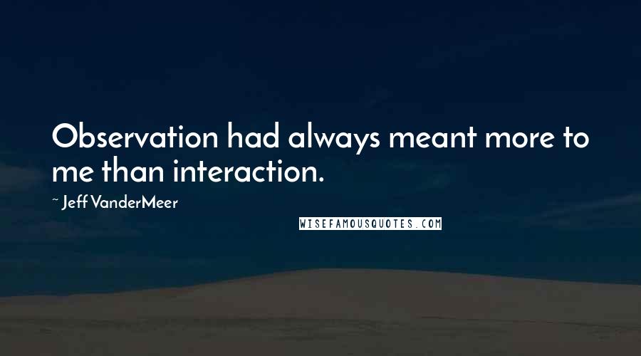 Jeff VanderMeer Quotes: Observation had always meant more to me than interaction.