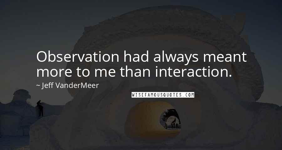Jeff VanderMeer Quotes: Observation had always meant more to me than interaction.