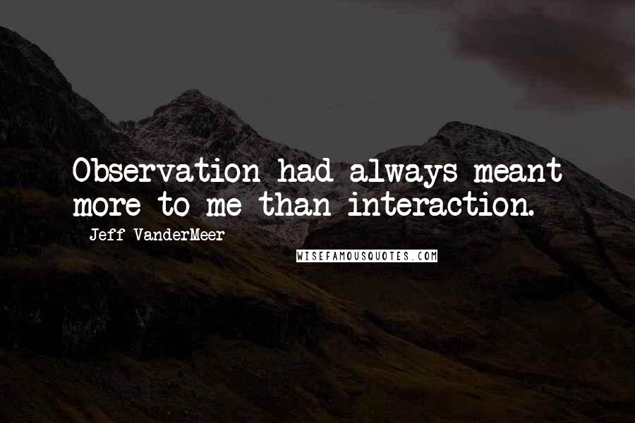 Jeff VanderMeer Quotes: Observation had always meant more to me than interaction.