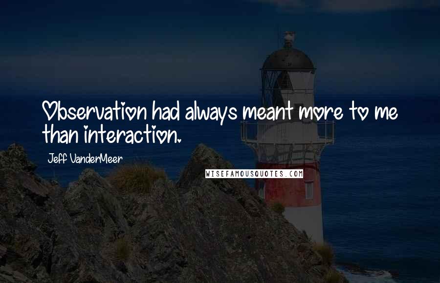 Jeff VanderMeer Quotes: Observation had always meant more to me than interaction.