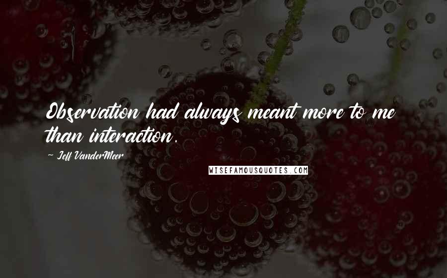 Jeff VanderMeer Quotes: Observation had always meant more to me than interaction.