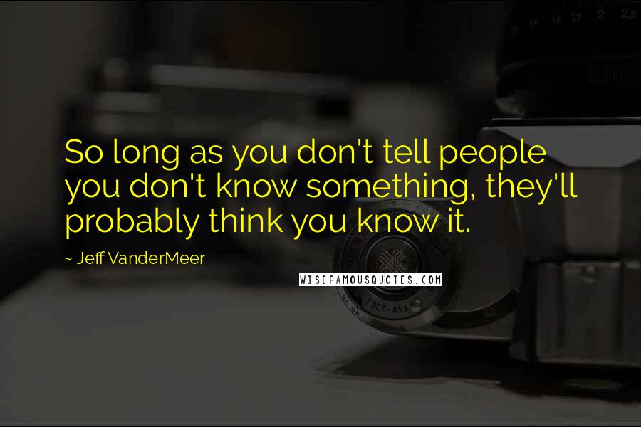 Jeff VanderMeer Quotes: So long as you don't tell people you don't know something, they'll probably think you know it.