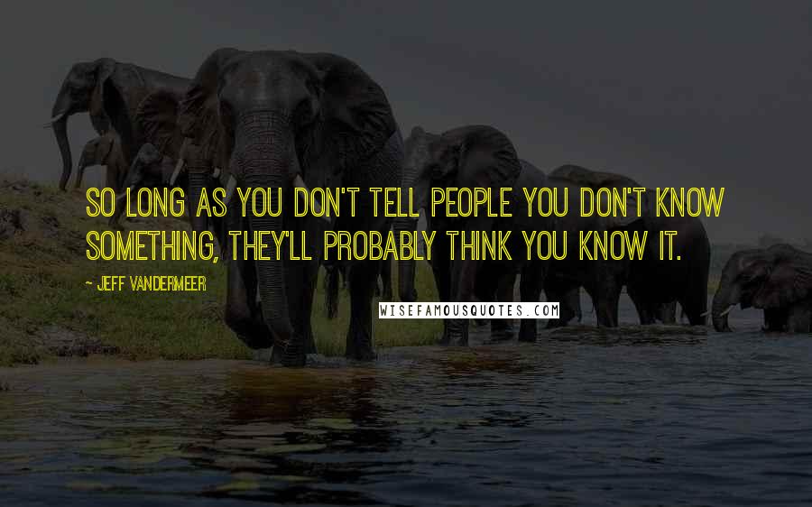 Jeff VanderMeer Quotes: So long as you don't tell people you don't know something, they'll probably think you know it.