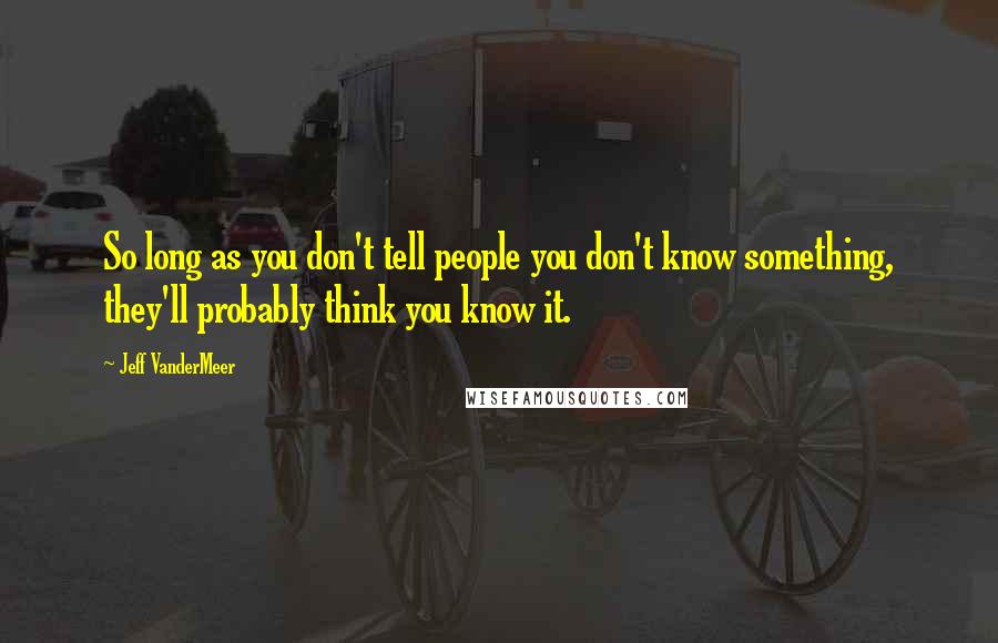 Jeff VanderMeer Quotes: So long as you don't tell people you don't know something, they'll probably think you know it.