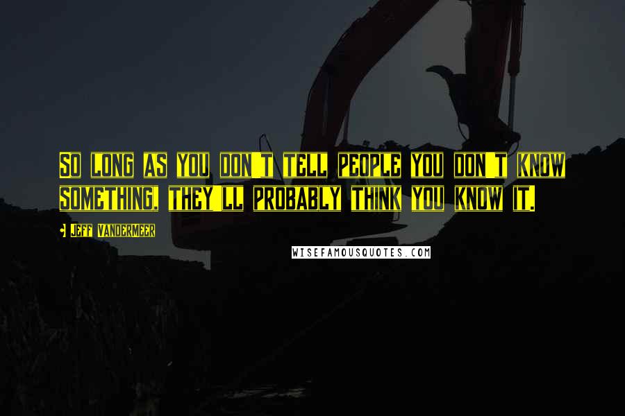 Jeff VanderMeer Quotes: So long as you don't tell people you don't know something, they'll probably think you know it.