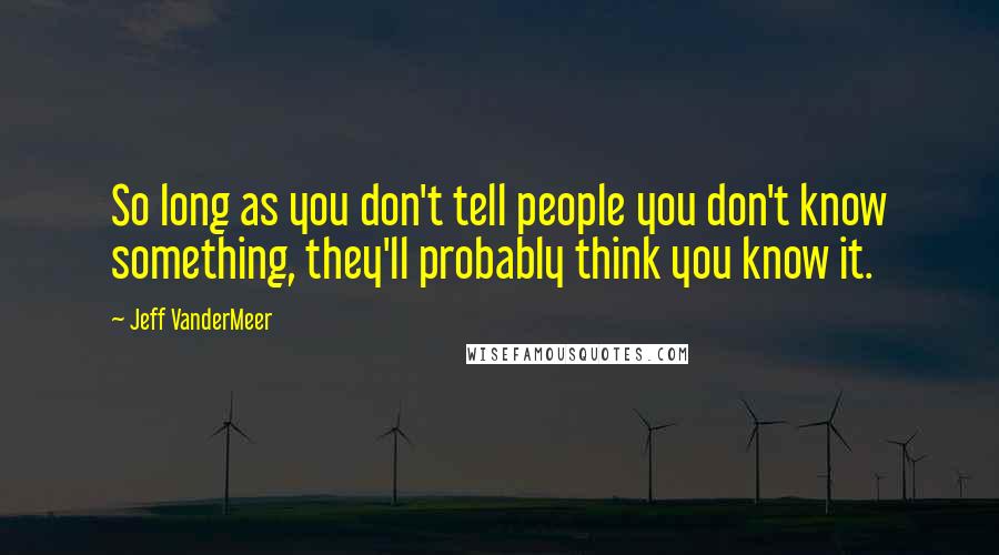 Jeff VanderMeer Quotes: So long as you don't tell people you don't know something, they'll probably think you know it.