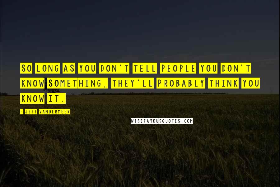 Jeff VanderMeer Quotes: So long as you don't tell people you don't know something, they'll probably think you know it.