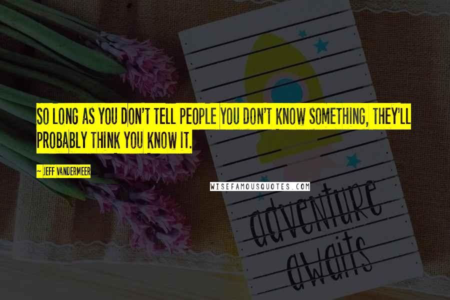 Jeff VanderMeer Quotes: So long as you don't tell people you don't know something, they'll probably think you know it.