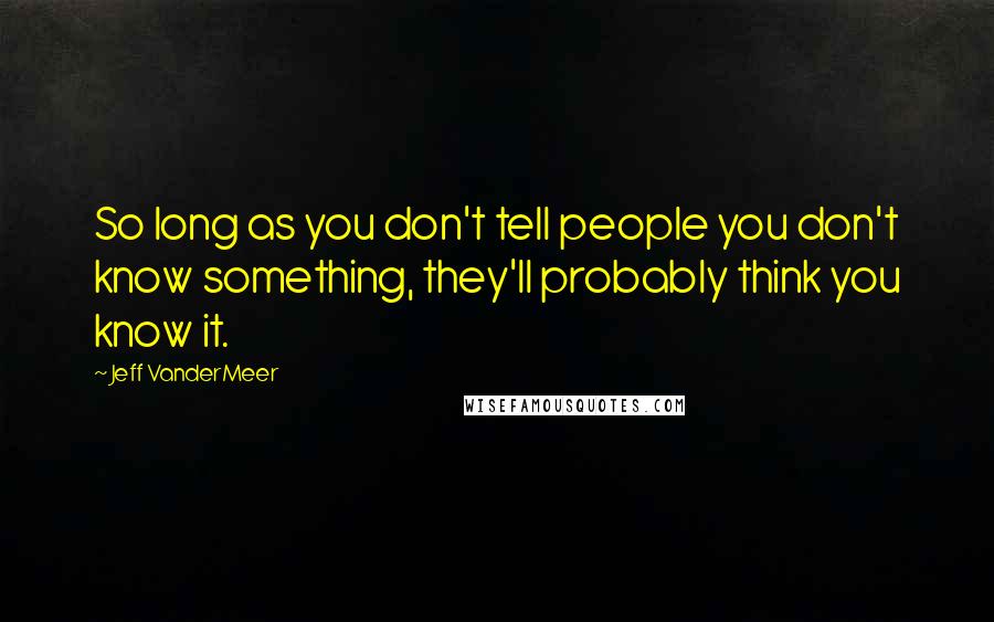 Jeff VanderMeer Quotes: So long as you don't tell people you don't know something, they'll probably think you know it.