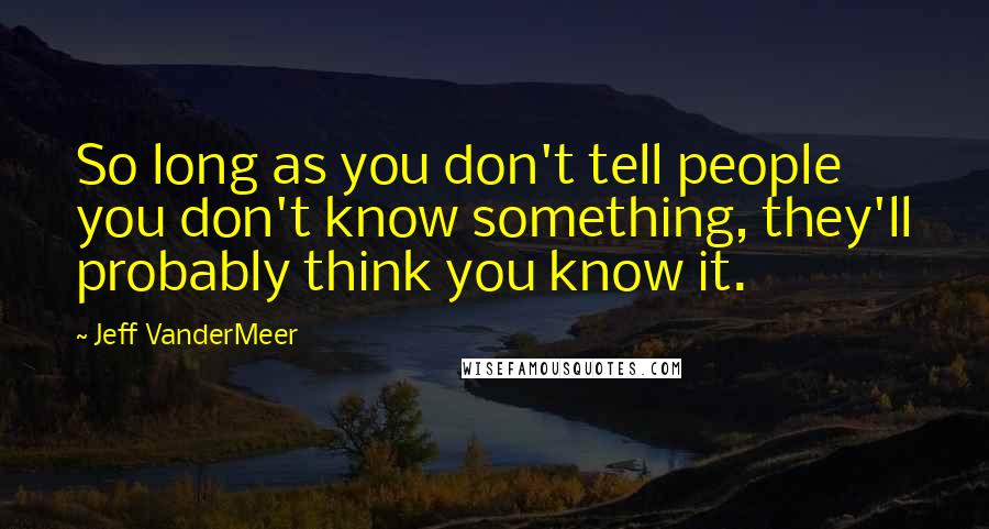 Jeff VanderMeer Quotes: So long as you don't tell people you don't know something, they'll probably think you know it.