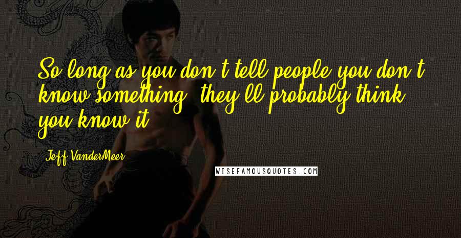 Jeff VanderMeer Quotes: So long as you don't tell people you don't know something, they'll probably think you know it.