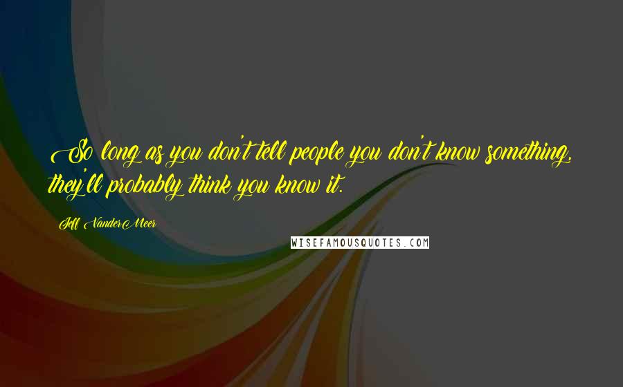 Jeff VanderMeer Quotes: So long as you don't tell people you don't know something, they'll probably think you know it.