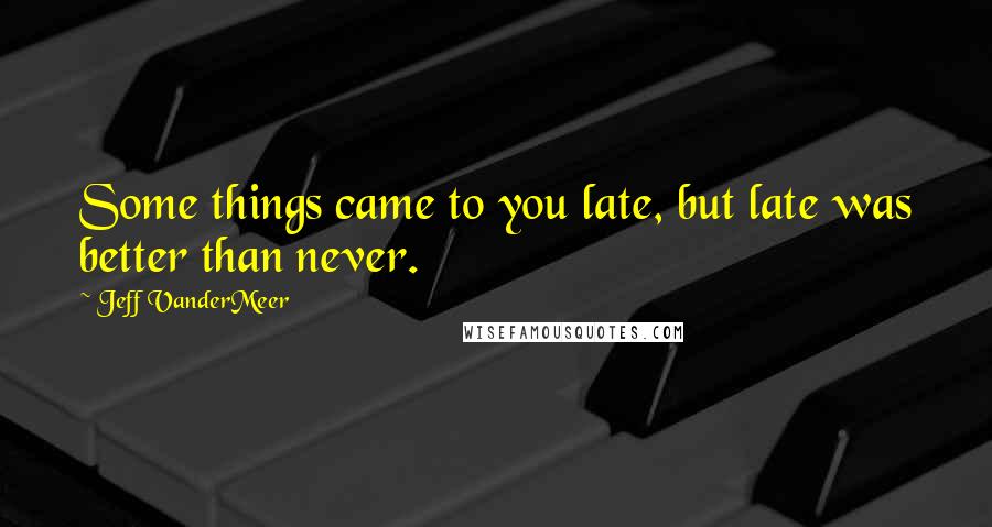 Jeff VanderMeer Quotes: Some things came to you late, but late was better than never.