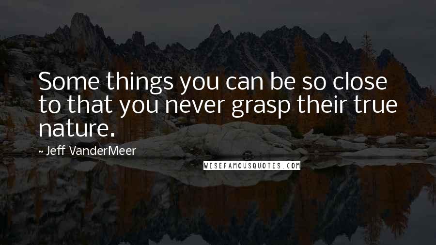 Jeff VanderMeer Quotes: Some things you can be so close to that you never grasp their true nature.