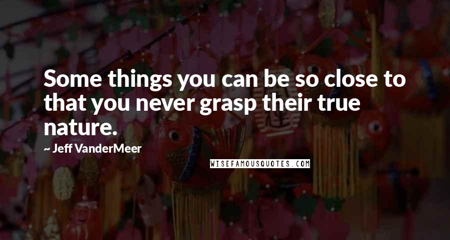 Jeff VanderMeer Quotes: Some things you can be so close to that you never grasp their true nature.