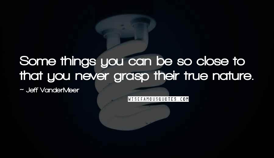 Jeff VanderMeer Quotes: Some things you can be so close to that you never grasp their true nature.