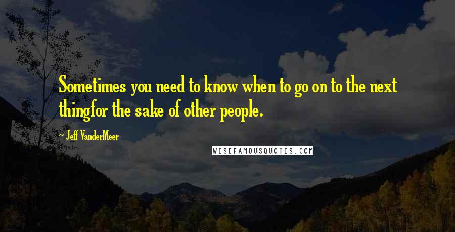 Jeff VanderMeer Quotes: Sometimes you need to know when to go on to the next thingfor the sake of other people.