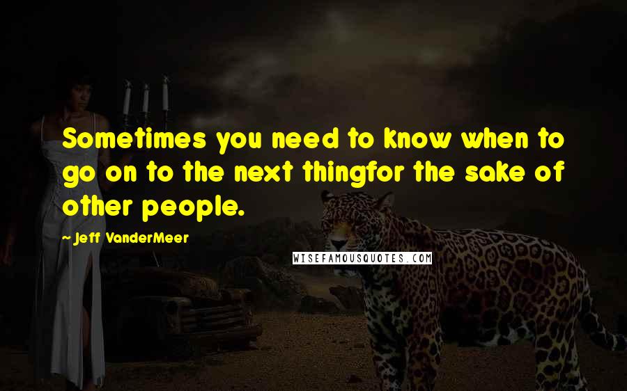 Jeff VanderMeer Quotes: Sometimes you need to know when to go on to the next thingfor the sake of other people.