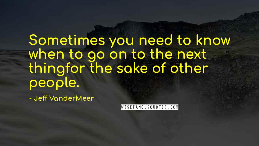 Jeff VanderMeer Quotes: Sometimes you need to know when to go on to the next thingfor the sake of other people.