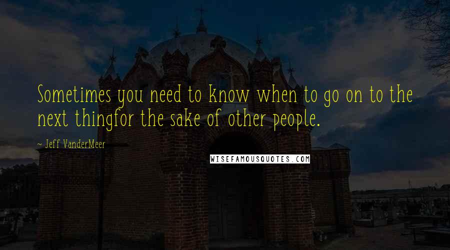 Jeff VanderMeer Quotes: Sometimes you need to know when to go on to the next thingfor the sake of other people.