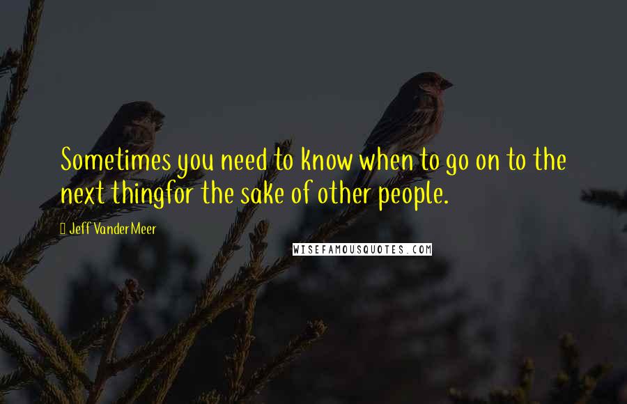 Jeff VanderMeer Quotes: Sometimes you need to know when to go on to the next thingfor the sake of other people.