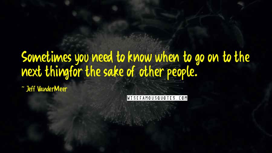 Jeff VanderMeer Quotes: Sometimes you need to know when to go on to the next thingfor the sake of other people.