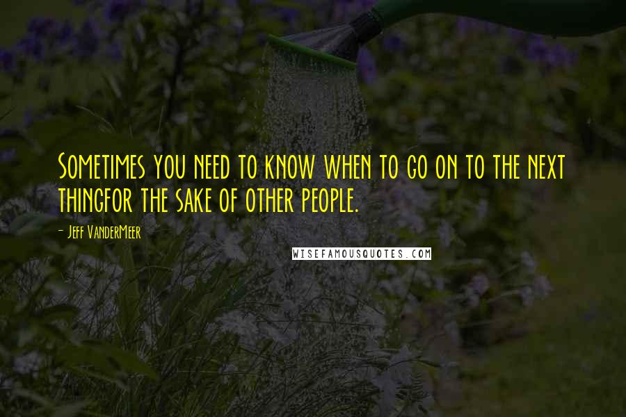 Jeff VanderMeer Quotes: Sometimes you need to know when to go on to the next thingfor the sake of other people.