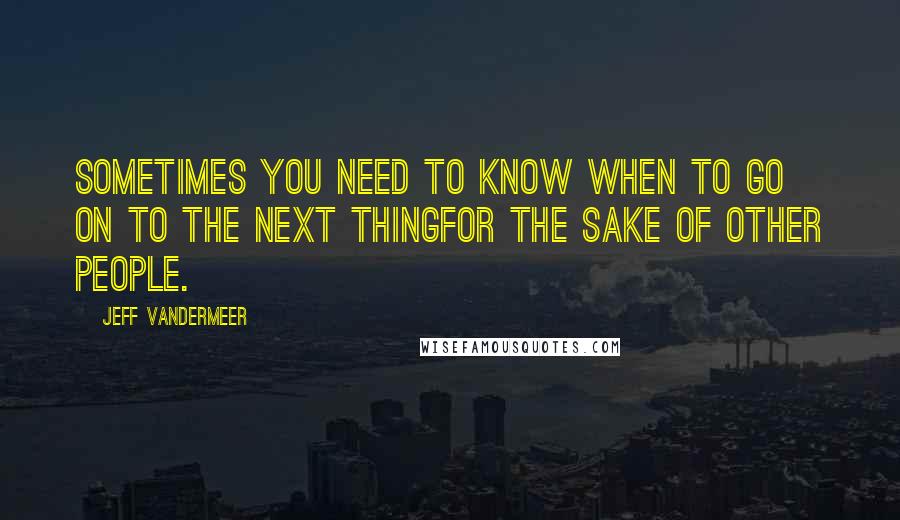 Jeff VanderMeer Quotes: Sometimes you need to know when to go on to the next thingfor the sake of other people.