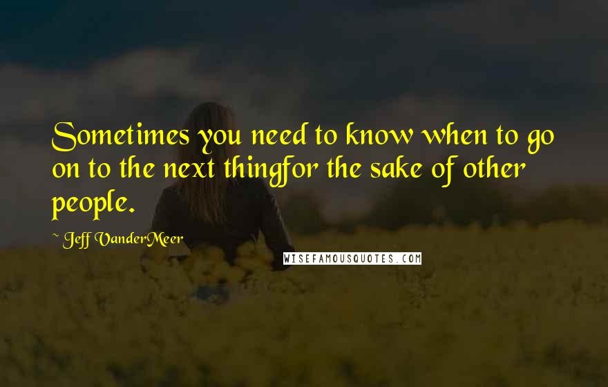 Jeff VanderMeer Quotes: Sometimes you need to know when to go on to the next thingfor the sake of other people.