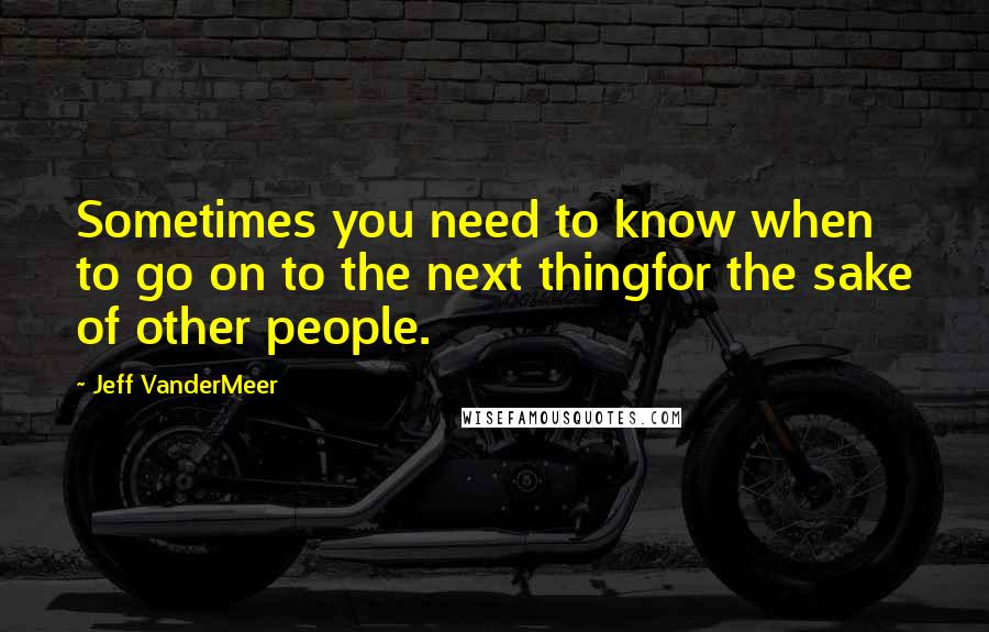 Jeff VanderMeer Quotes: Sometimes you need to know when to go on to the next thingfor the sake of other people.