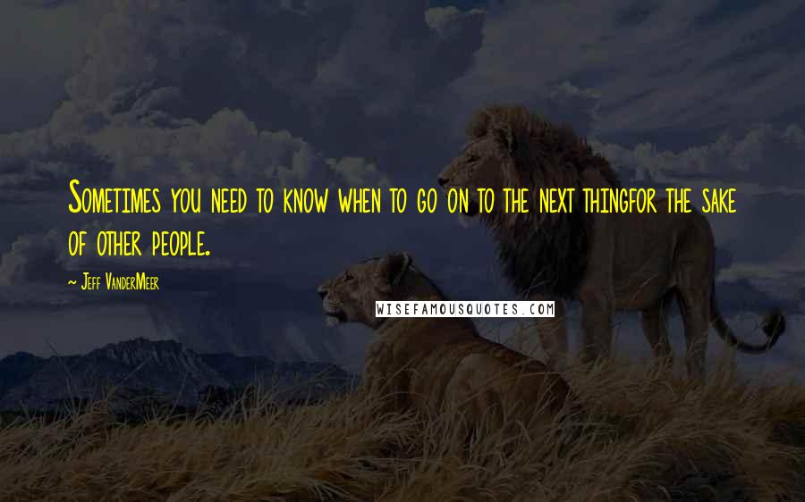 Jeff VanderMeer Quotes: Sometimes you need to know when to go on to the next thingfor the sake of other people.