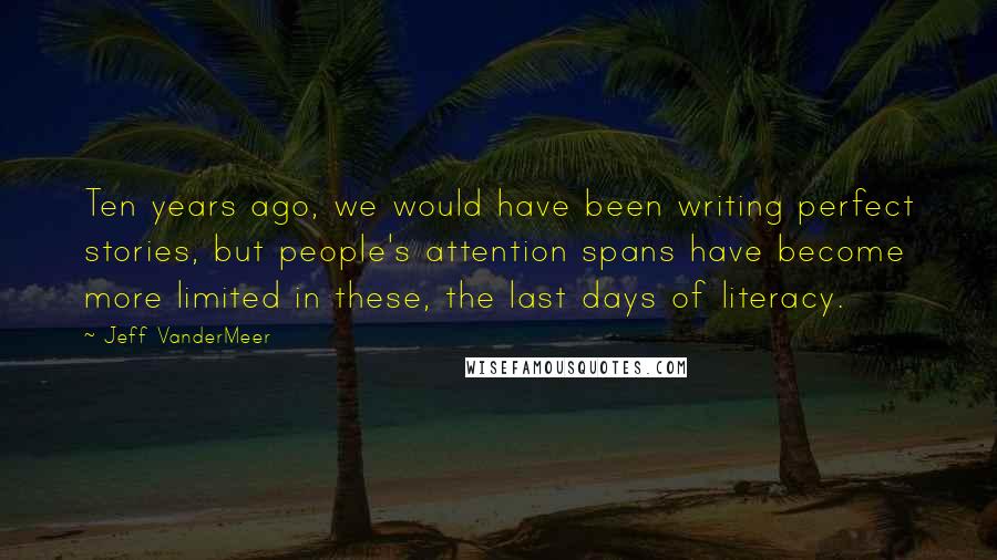 Jeff VanderMeer Quotes: Ten years ago, we would have been writing perfect stories, but people's attention spans have become more limited in these, the last days of literacy.