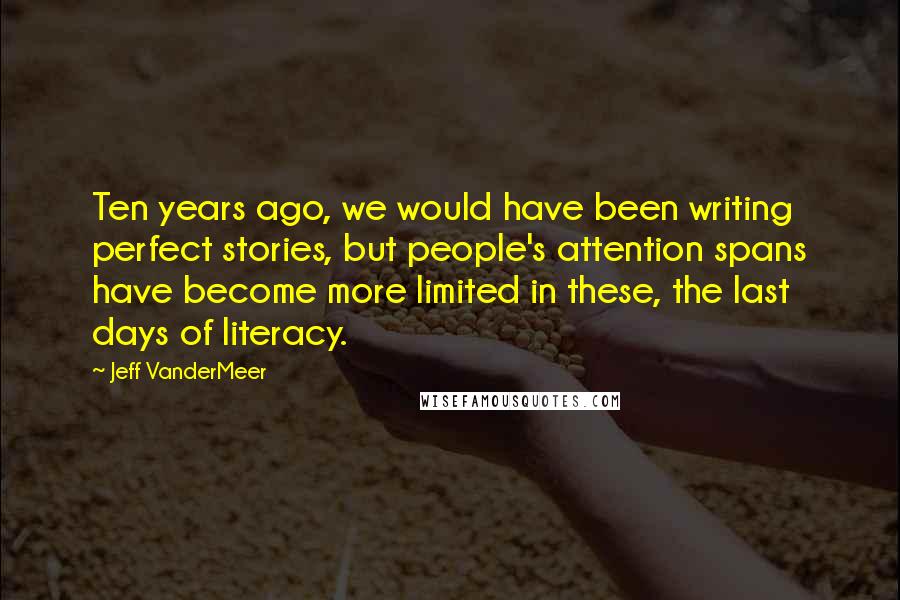 Jeff VanderMeer Quotes: Ten years ago, we would have been writing perfect stories, but people's attention spans have become more limited in these, the last days of literacy.