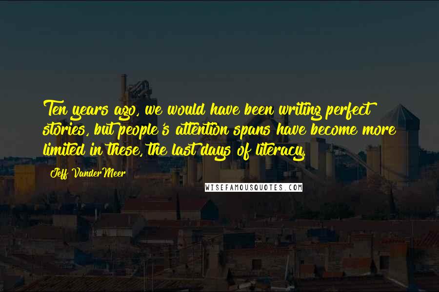 Jeff VanderMeer Quotes: Ten years ago, we would have been writing perfect stories, but people's attention spans have become more limited in these, the last days of literacy.