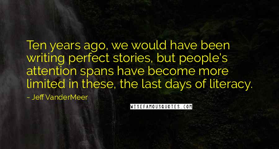 Jeff VanderMeer Quotes: Ten years ago, we would have been writing perfect stories, but people's attention spans have become more limited in these, the last days of literacy.