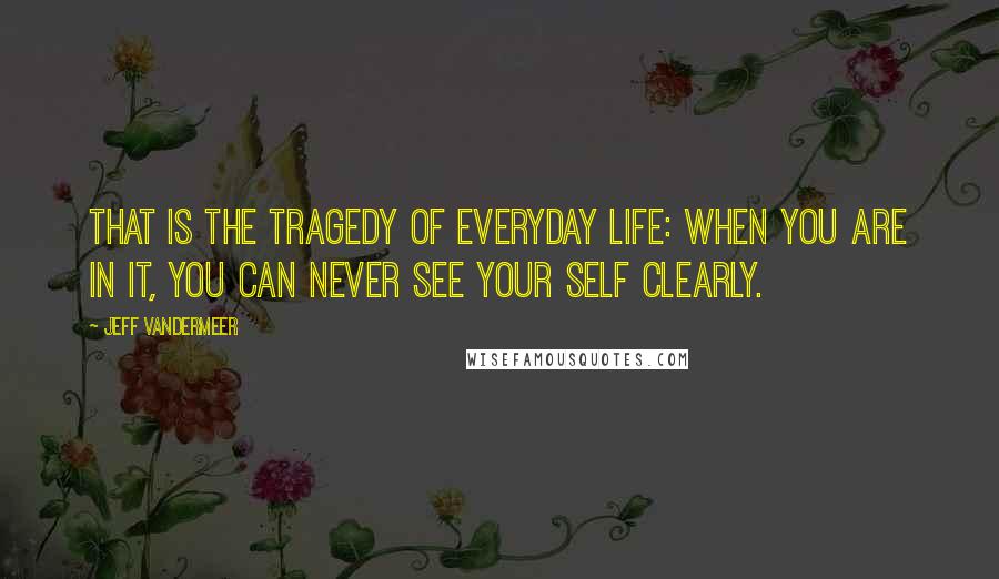 Jeff VanderMeer Quotes: That is the tragedy of everyday life: when you are in it, you can never see your self clearly.