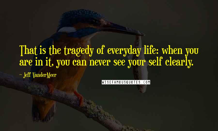 Jeff VanderMeer Quotes: That is the tragedy of everyday life: when you are in it, you can never see your self clearly.