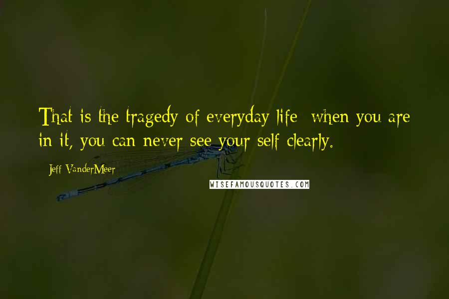 Jeff VanderMeer Quotes: That is the tragedy of everyday life: when you are in it, you can never see your self clearly.