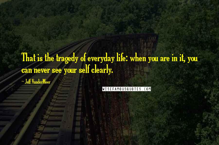 Jeff VanderMeer Quotes: That is the tragedy of everyday life: when you are in it, you can never see your self clearly.