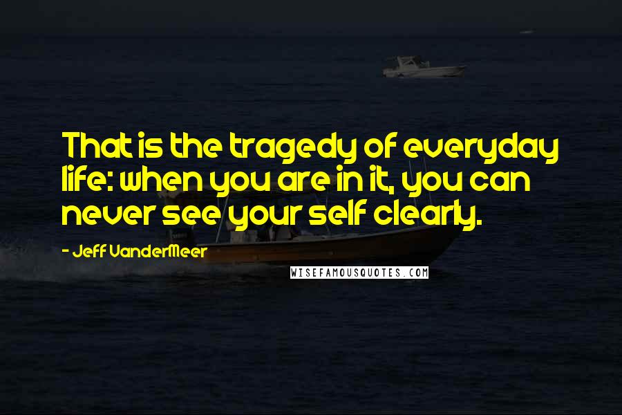 Jeff VanderMeer Quotes: That is the tragedy of everyday life: when you are in it, you can never see your self clearly.