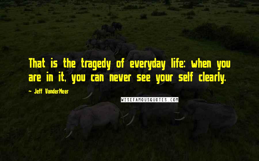 Jeff VanderMeer Quotes: That is the tragedy of everyday life: when you are in it, you can never see your self clearly.