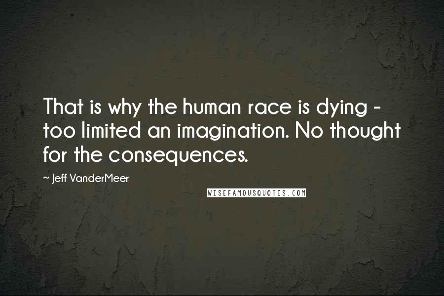 Jeff VanderMeer Quotes: That is why the human race is dying - too limited an imagination. No thought for the consequences.