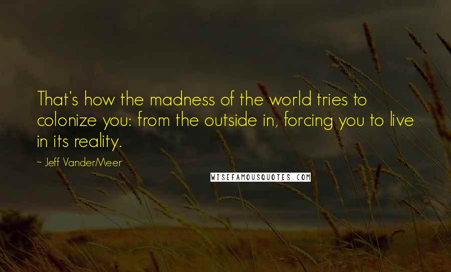 Jeff VanderMeer Quotes: That's how the madness of the world tries to colonize you: from the outside in, forcing you to live in its reality.