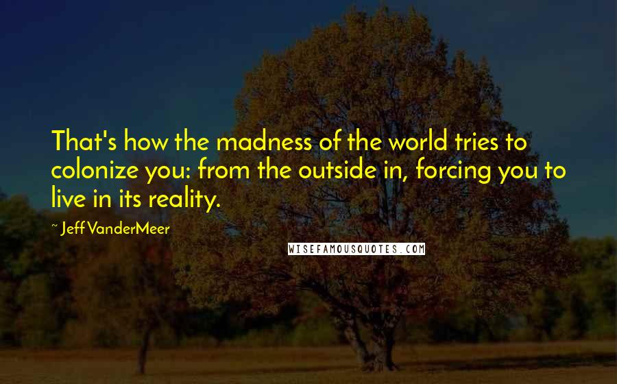 Jeff VanderMeer Quotes: That's how the madness of the world tries to colonize you: from the outside in, forcing you to live in its reality.