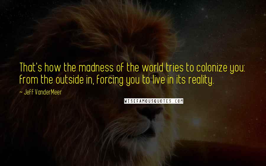 Jeff VanderMeer Quotes: That's how the madness of the world tries to colonize you: from the outside in, forcing you to live in its reality.