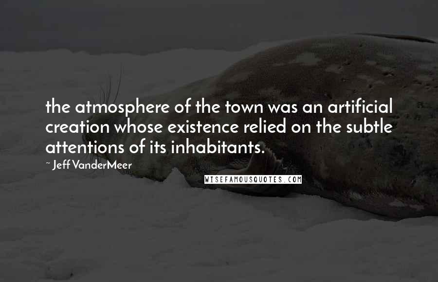 Jeff VanderMeer Quotes: the atmosphere of the town was an artificial creation whose existence relied on the subtle attentions of its inhabitants.