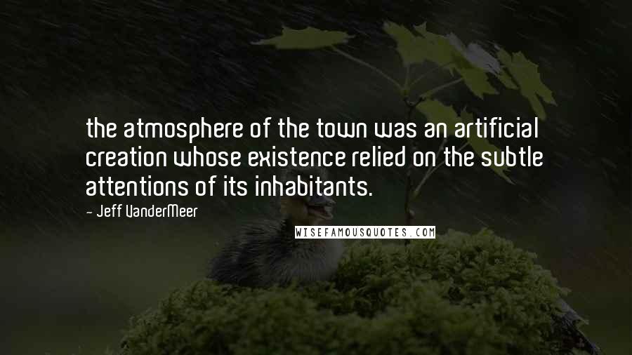 Jeff VanderMeer Quotes: the atmosphere of the town was an artificial creation whose existence relied on the subtle attentions of its inhabitants.