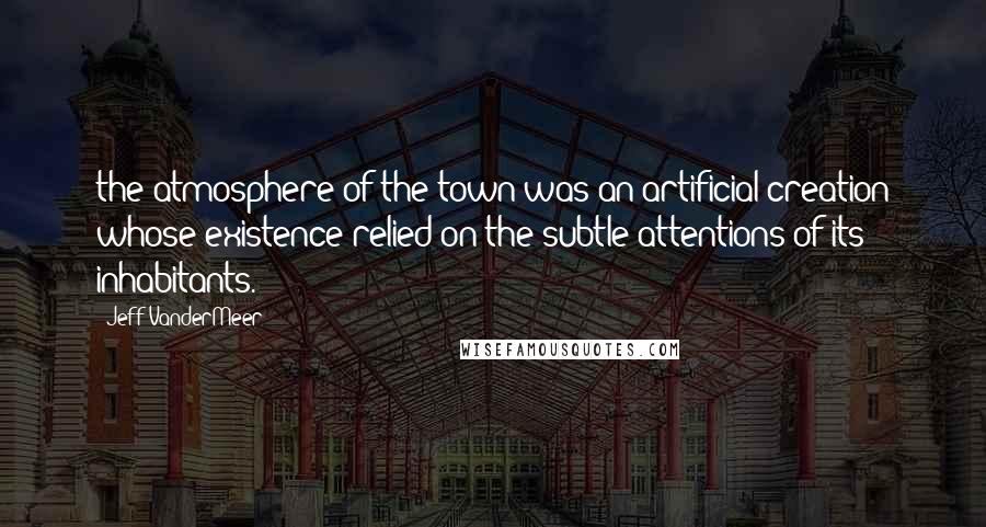 Jeff VanderMeer Quotes: the atmosphere of the town was an artificial creation whose existence relied on the subtle attentions of its inhabitants.