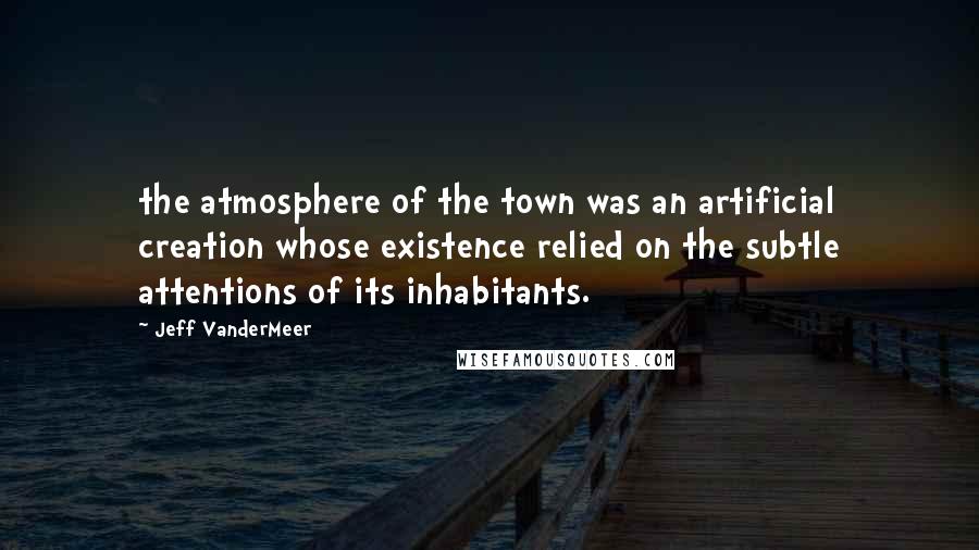 Jeff VanderMeer Quotes: the atmosphere of the town was an artificial creation whose existence relied on the subtle attentions of its inhabitants.